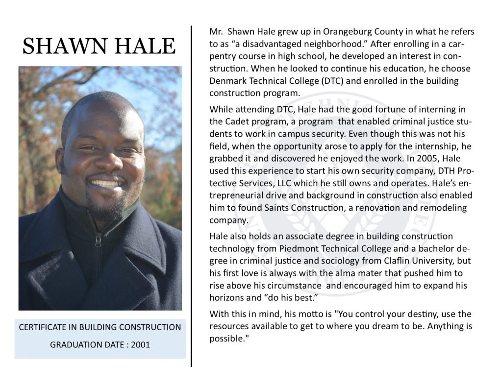 Mr. Shawn Hale grew up in Orangeburg County in what he refers to as “a disadvantaged neighborhood.” After enrolling in a car-pentry course in high school, he developed an interest in con-struction. When he looked to continue his education, he choose Denmark Technical College (DTC) and enrolled in the building construction program.
While attending DTC, Hale had the good fortune of interning in the Cadet program, a program that enabled criminal justice stu-dents to work in campus security. Even though this was not his field, when the opportunity arose to apply for the internship, he grabbed it and discovered he enjoyed the work. In 2005, Hale used this experience to start his own security company, DTH Pro-tective Services, LLC which he still owns and operates. Hale’s en-trepreneurial drive and background in construction also enabled him to found Saints Construction, a renovation and remodeling company.
Hale also holds an associate degree in building construction technology from Piedmont Technical College and a bachelor de-gree in criminal justice and sociology from Claflin University, but his first love is always with the alma mater that pushed him to rise above his circumstance and encouraged him to expand his horizons and “do his best.”
With this in mind, his motto is "You control your destiny, use the resources available to get to where you dream to be. Anything is possible."